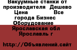 Вакуумные станки от производителя. Дешево › Цена ­ 150 000 - Все города Бизнес » Оборудование   . Ярославская обл.,Ярославль г.